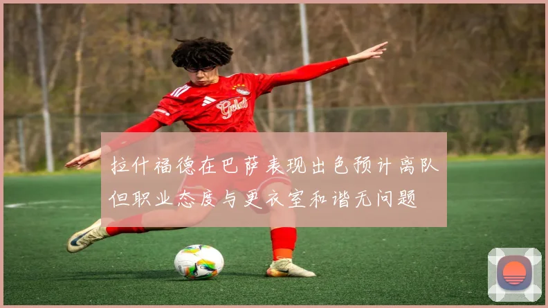 拉什福德在巴萨表现出色预计离队但职业态度与更衣室和谐无问题