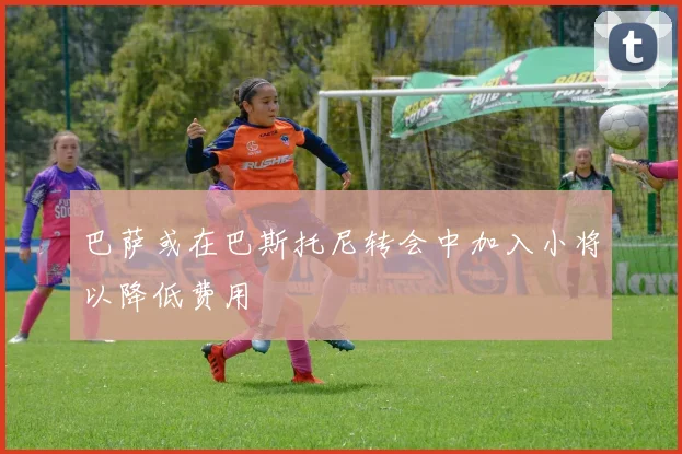 巴萨或在巴斯托尼转会中加入小将以降低费用
