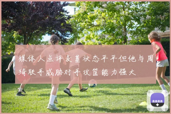 媒体人点评麦基状态平平但他与周琦联手威胁对手攻筐能力强大